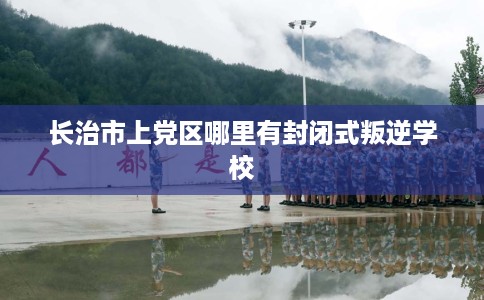 长治市上党区哪里有封闭式叛逆学校 长治市上党区哪里有封闭式叛逆学校