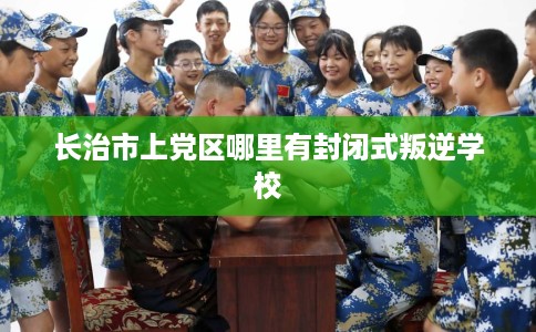 长治市上党区哪里有封闭式叛逆学校 长治市上党区哪里有封闭式叛逆学校
