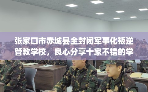 张家口市赤城县全封闭军事化叛逆管教学校，良心分享十家不错的学校！
