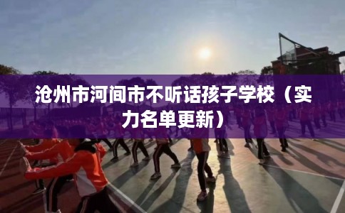 沧州市河间市不听话孩子学校（实力名单更新）