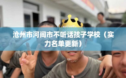 沧州市河间市不听话孩子学校（实力名单更新）