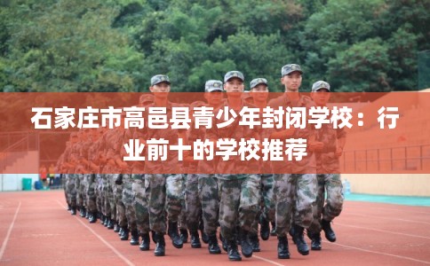 石家庄市高邑县青少年封闭学校：行业前十的学校推荐