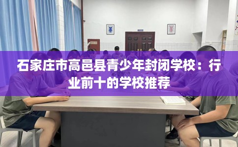 石家庄市高邑县青少年封闭学校：行业前十的学校推荐