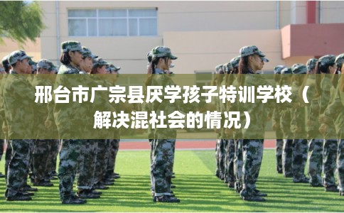 邢台市广宗县厌学孩子特训学校（解决混社会的情况）