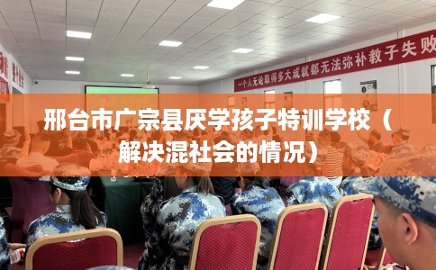 邢台市广宗县厌学孩子特训学校（解决混社会的情况）