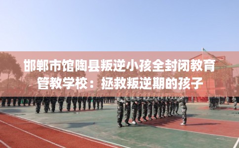 邯郸市馆陶县叛逆小孩全封闭教育管教学校:拯救叛逆期的孩子 邯郸市馆陶县叛逆小孩全封闭教育管教学校:拯救叛逆期的孩子