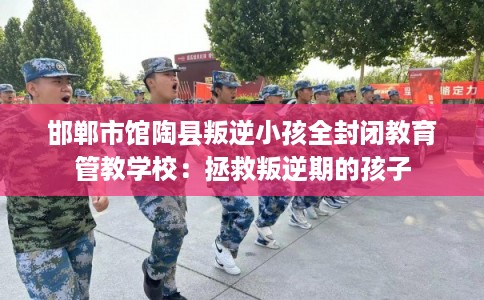 邯郸市馆陶县叛逆小孩全封闭教育管教学校:拯救叛逆期的孩子 邯郸市馆陶县叛逆小孩全封闭教育管教学校:拯救叛逆期的孩子