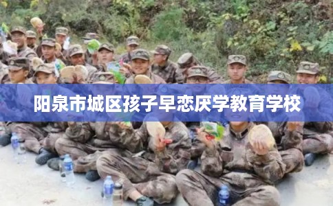 阳泉市城区孩子早恋厌学教育学校 阳泉市城区孩子早恋厌学教育学校