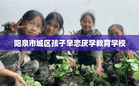 阳泉市城区孩子早恋厌学教育学校 阳泉市城区孩子早恋厌学教育学校