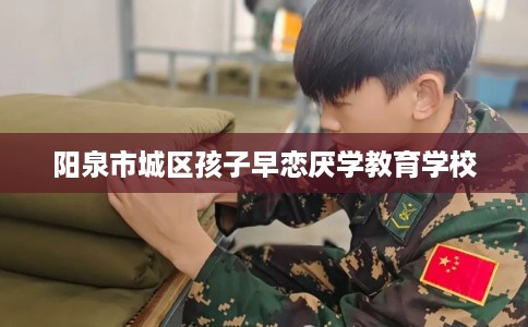 阳泉市城区孩子早恋厌学教育学校 阳泉市城区孩子早恋厌学教育学校