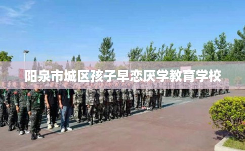 阳泉市城区孩子早恋厌学教育学校