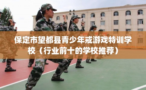 保定市望都县青少年戒游戏特训学校（行业前十的学校推荐）