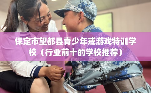 保定市望都县青少年戒游戏特训学校（行业前十的学校推荐）