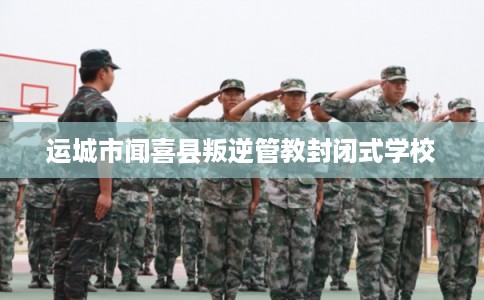 运城市闻喜县叛逆管教封闭式学校 运城市闻喜县叛逆管教封闭式学校