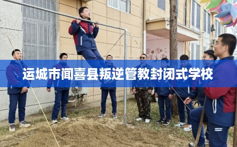 运城市闻喜县叛逆管教封闭式学校 运城市闻喜县叛逆管教封闭式学校