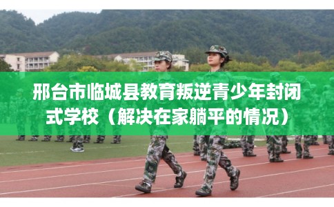 邢台市临城县教育叛逆青少年封闭式学校(解决在家躺平的情况) 邢台市临城县教育叛逆青少年封闭式学校(解决在家躺平的情况)