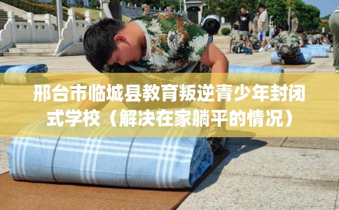 邢台市临城县教育叛逆青少年封闭式学校(解决在家躺平的情况) 邢台市临城县教育叛逆青少年封闭式学校(解决在家躺平的情况)