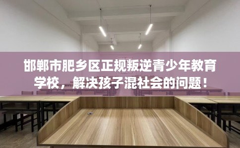 邯郸市肥乡区正规叛逆青少年教育学校，解决孩子混社会的问题！