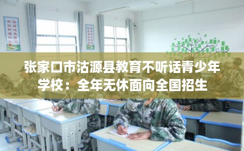 张家口市沽源县教育不听话青少年学校:全年无休面向全国招生 张家口市沽源县教育不听话青少年学校:全年无休面向全国招生