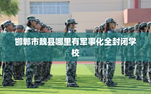 邯郸市魏县哪里有军事化全封闭学校 邯郸市魏县哪里有军事化全封闭学校