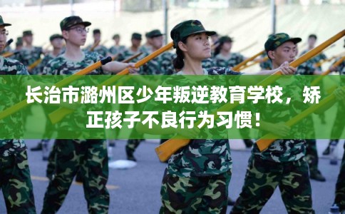 长治市潞州区少年叛逆教育学校，矫正孩子不良行为习惯！