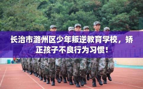 长治市潞州区少年叛逆教育学校，矫正孩子不良行为习惯！