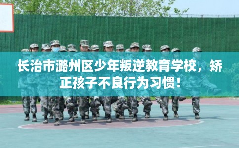 长治市潞州区少年叛逆教育学校，矫正孩子不良行为习惯！