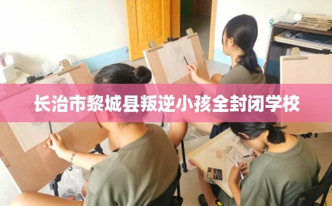 长治市黎城县叛逆小孩全封闭学校 长治市黎城县叛逆小孩全封闭学校