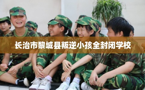 长治市黎城县叛逆小孩全封闭学校 长治市黎城县叛逆小孩全封闭学校