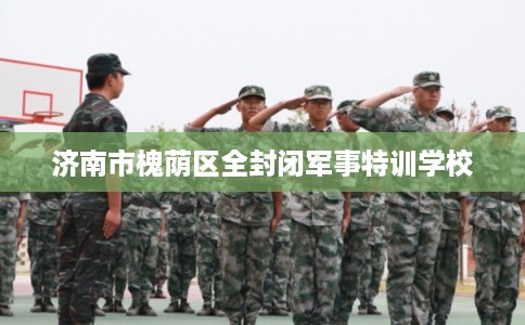 济南市槐荫区全封闭军事特训学校 济南市槐荫区全封闭军事特训学校