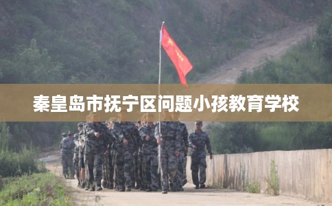 秦皇岛市抚宁区问题小孩教育学校