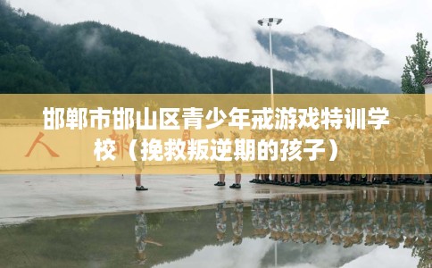 邯郸市邯山区青少年戒游戏特训学校（挽救叛逆期的孩子）