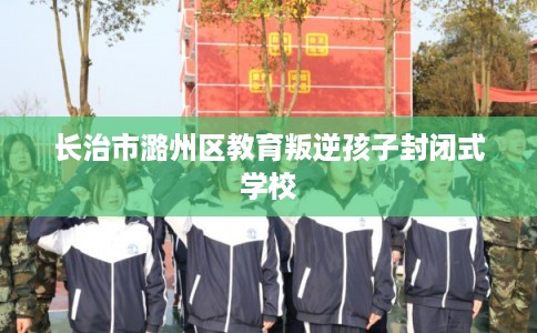 长治市潞州区教育叛逆孩子封闭式学校 长治市潞州区教育叛逆孩子封闭式学校