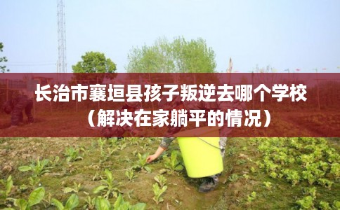 长治市襄垣县孩子叛逆去哪个学校(解决在家躺平的情况) 长治市襄垣县孩子叛逆去哪个学校(解决在家躺平的情况)