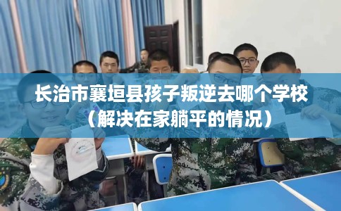 长治市襄垣县孩子叛逆去哪个学校(解决在家躺平的情况) 长治市襄垣县孩子叛逆去哪个学校(解决在家躺平的情况)