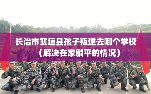 长治市襄垣县孩子叛逆去哪个学校(解决在家躺平的情况) 长治市襄垣县孩子叛逆去哪个学校(解决在家躺平的情况)