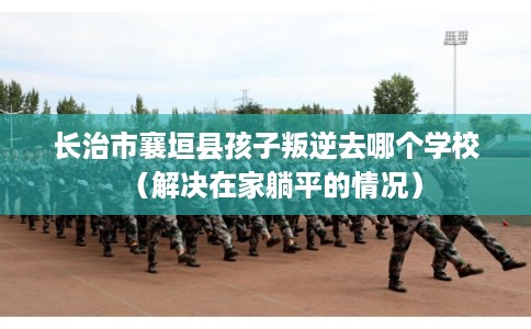 长治市襄垣县孩子叛逆去哪个学校（解决在家躺平的情况）