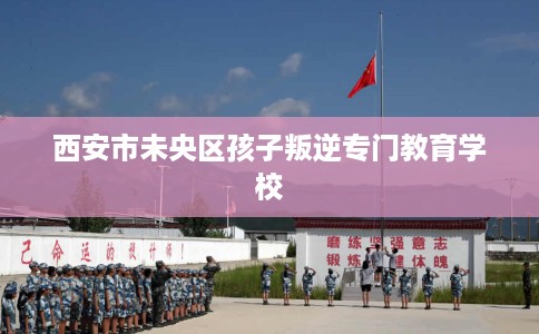 西安市未央区孩子叛逆专门教育学校 西安市未央区孩子叛逆专门教育学校