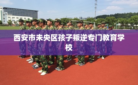 西安市未央区孩子叛逆专门教育学校 西安市未央区孩子叛逆专门教育学校