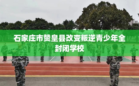 石家庄市赞皇县改变叛逆青少年全封闭学校 石家庄市赞皇县改变叛逆青少年全封闭学校