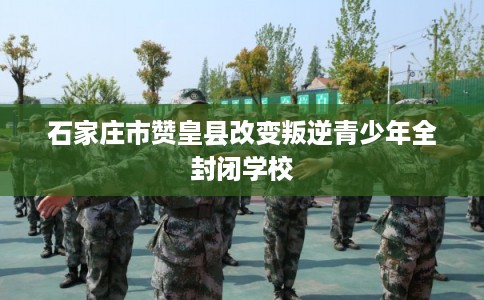 石家庄市赞皇县改变叛逆青少年全封闭学校 石家庄市赞皇县改变叛逆青少年全封闭学校