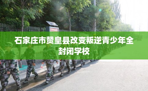 石家庄市赞皇县改变叛逆青少年全封闭学校