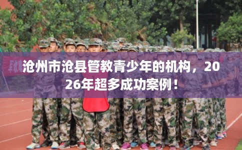 沧州市沧县管教青少年的机构,2026年超多成功案例! 沧州市沧县管教青少年的机构,2026年超多成功案例!