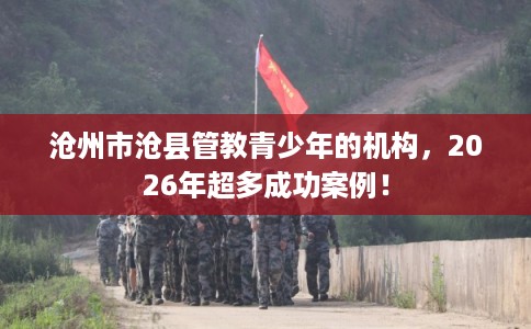 沧州市沧县管教青少年的机构,2026年超多成功案例! 沧州市沧县管教青少年的机构,2026年超多成功案例!