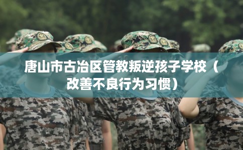 唐山市古冶区管教叛逆孩子学校(改善不良行为习惯) 唐山市古冶区管教叛逆孩子学校(改善不良行为习惯)
