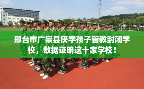 邢台市广宗县厌学孩子管教封闭学校，数据证明这十家学校！