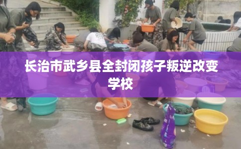 长治市武乡县全封闭孩子叛逆改变学校 长治市武乡县全封闭孩子叛逆改变学校