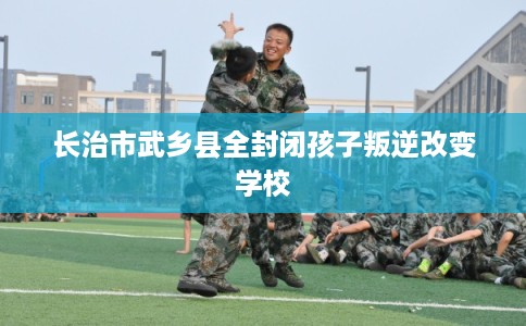 长治市武乡县全封闭孩子叛逆改变学校 长治市武乡县全封闭孩子叛逆改变学校