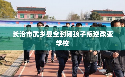 长治市武乡县全封闭孩子叛逆改变学校