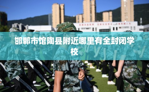 邯郸市馆陶县附近哪里有全封闭学校 邯郸市馆陶县附近哪里有全封闭学校